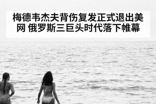 梅德韦杰夫背伤复发正式退出美网 俄罗斯三巨头时代落下帷幕