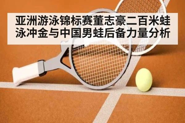 亚洲游泳锦标赛董志豪二百米蛙泳冲金与中国男蛙后备力量分析